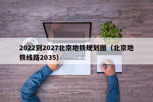 2022到2027北京地铁规划图（北京地铁线路2035）