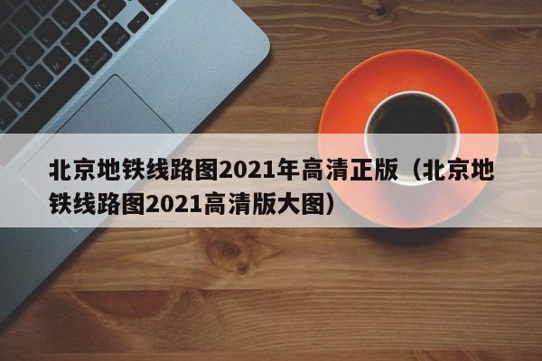 北京地铁线路图2021年高清正版（北京地铁线路图2021高清版大图）