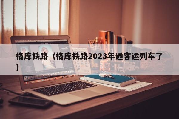 格库铁路（格库铁路2023年通客运列车了）