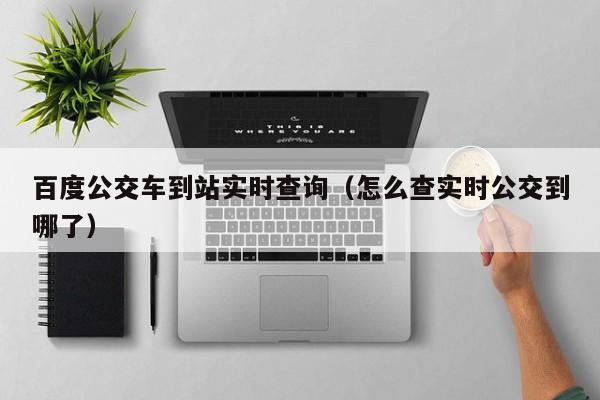 百度公交车到站实时查询（怎么查实时公交到哪了）