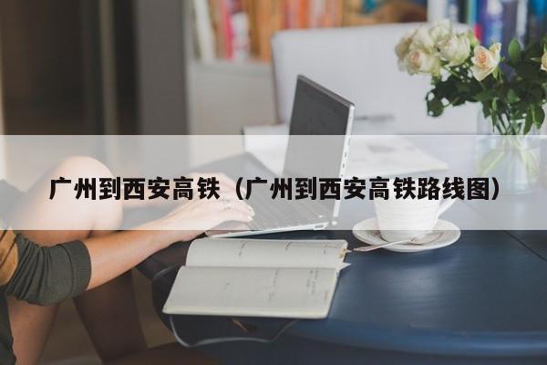 广州到西安高铁（广州到西安高铁路线图）