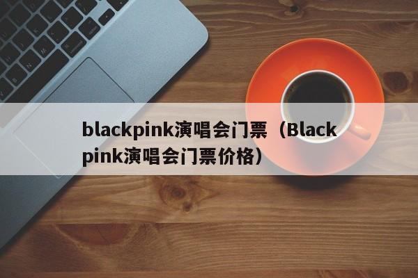 blackpink演唱会门票（Blackpink演唱会门票价格）