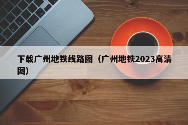 下载广州地铁线路图（广州地铁2023高清图）