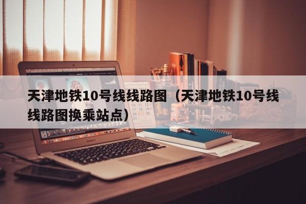 天津地铁10号线线路图（天津地铁10号线线路图换乘站点）