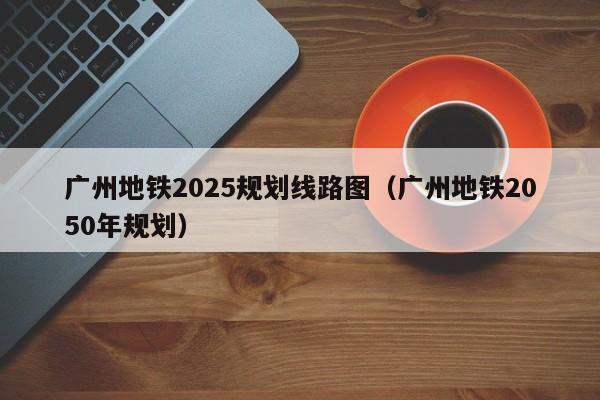 广州地铁2025规划线路图（广州地铁2050年规划）