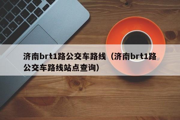 济南brt1路公交车路线（济南brt1路公交车路线站点查询）