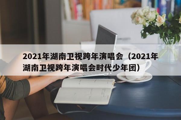 2021年湖南卫视跨年演唱会（2021年湖南卫视跨年演唱会时代少年团）