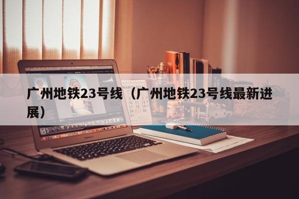 广州地铁23号线（广州地铁23号线最新进展）