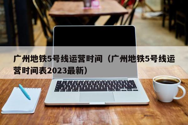 广州地铁5号线运营时间（广州地铁5号线运营时间表2023最新）