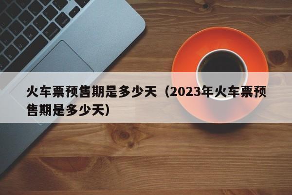 火车票预售期是多少天（2023年火车票预售期是多少天）