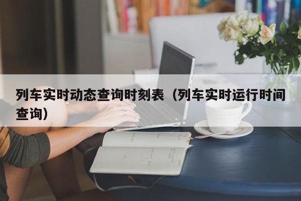 列车实时动态查询时刻表（列车实时运行时间查询）