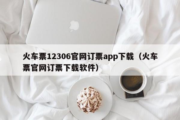 火车票12306官网订票app下载（火车票官网订票下载软件）