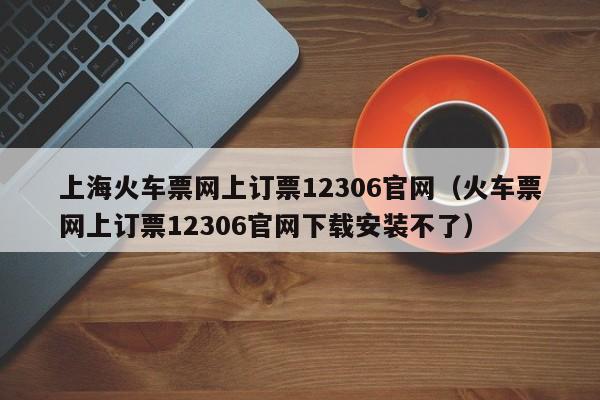 上海火车票网上订票12306官网（火车票网上订票12306官网下载安装不了）