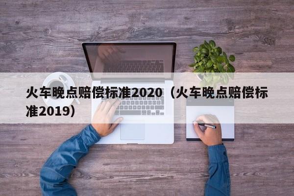 火车晚点赔偿标准2020（火车晚点赔偿标准2019）