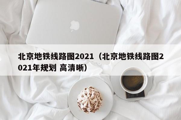 北京地铁线路图2021（北京地铁线路图2021年规划 高清晰）