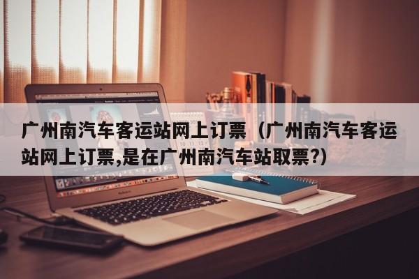 广州南汽车客运站网上订票（广州南汽车客运站网上订票,是在广州南汽车站取票?）