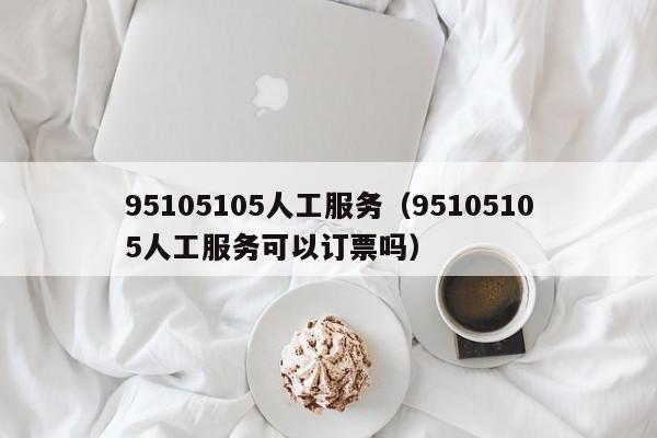 95105105人工服务（95105105人工服务可以订票吗）