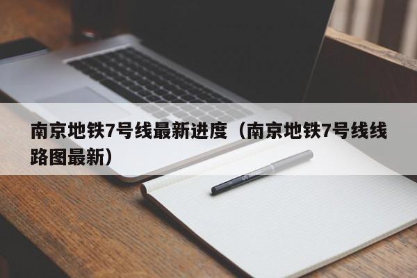 南京地铁7号线最新进度（南京地铁7号线线路图最新）