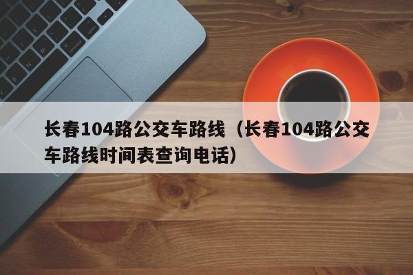 长春104路公交车路线（长春104路公交车路线时间表查询电话）