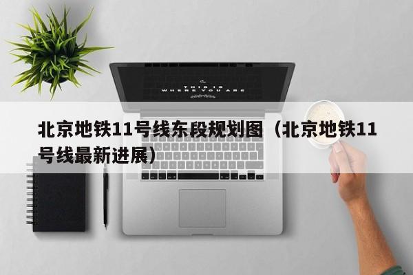 北京地铁11号线东段规划图（北京地铁11号线最新进展）