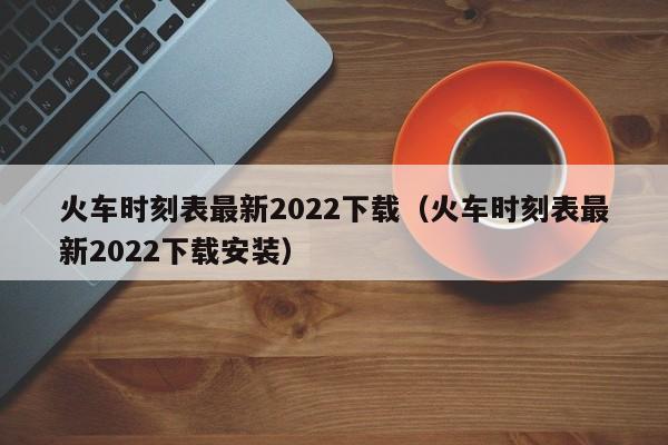 火车时刻表最新2022下载（火车时刻表最新2022下载安装）