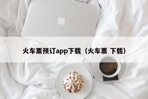 火车票预订app下载（火车票 下载）