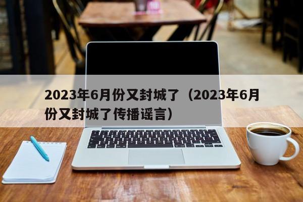 2023年6月份又封城了（2023年6月份又封城了传播谣言）