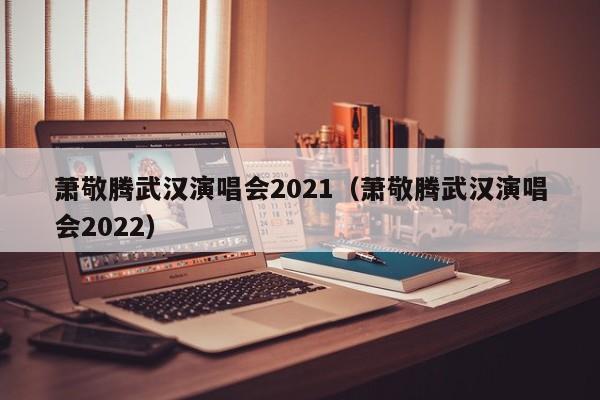 萧敬腾武汉演唱会2021（萧敬腾武汉演唱会2022）