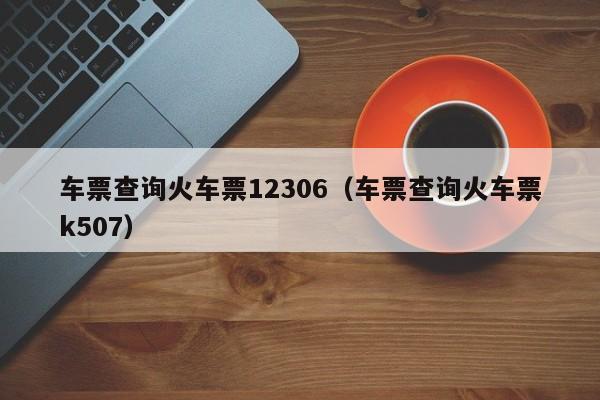 车票查询火车票12306（车票查询火车票k507）