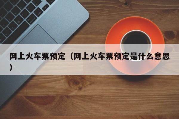 网上火车票预定（网上火车票预定是什么意思）