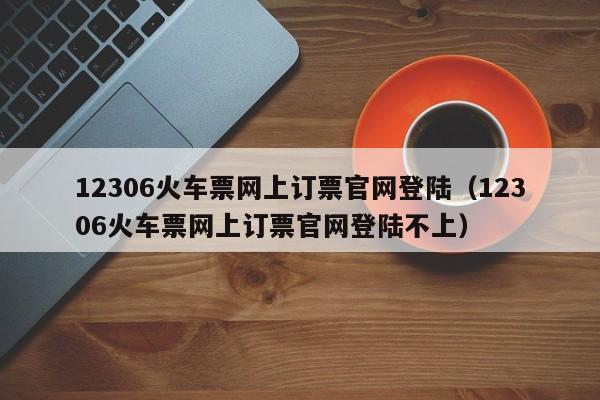 12306火车票网上订票官网登陆（12306火车票网上订票官网登陆不上）