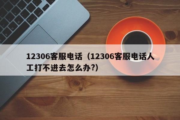 12306客服电话（12306客服电话人工打不进去怎么办?）