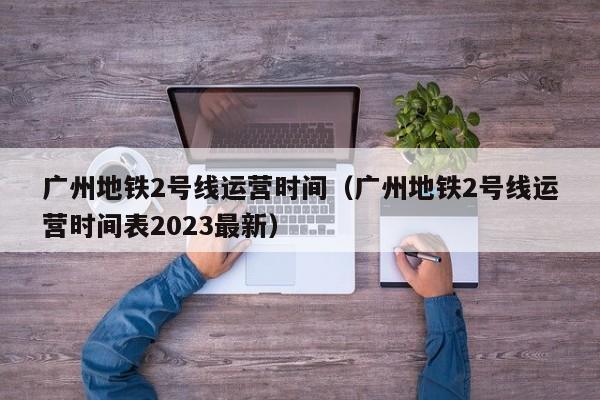 广州地铁2号线运营时间（广州地铁2号线运营时间表2023最新）