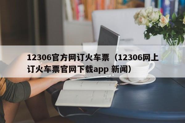 12306官方网订火车票（12306网上订火车票官网下载app 新闻）