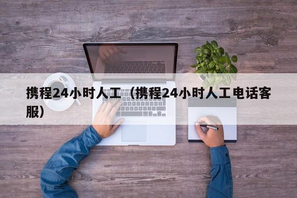 携程24小时人工（携程24小时人工电话客服）