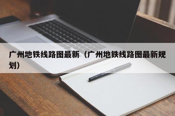 广州地铁线路图最新（广州地铁线路图最新规划）