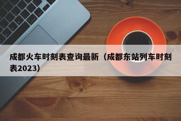 成都火车时刻表查询最新（成都东站列车时刻表2023）