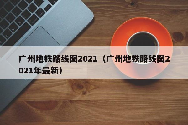 广州地铁路线图2021（广州地铁路线图2021年最新）