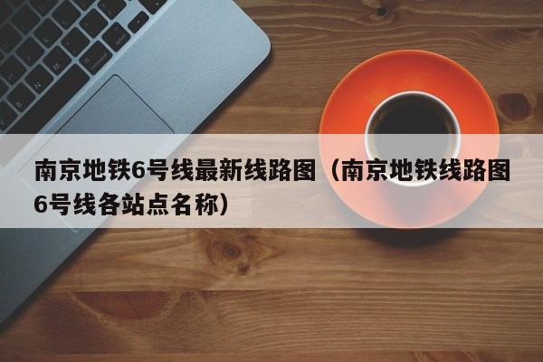 南京地铁6号线最新线路图（南京地铁线路图6号线各站点名称）