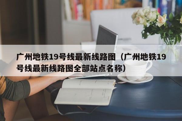 广州地铁19号线最新线路图（广州地铁19号线最新线路图全部站点名称）