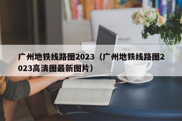 广州地铁线路图2023（广州地铁线路图2023高清图最新图片）