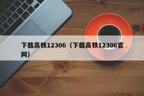 下载高铁12306（下载高铁12306官网）