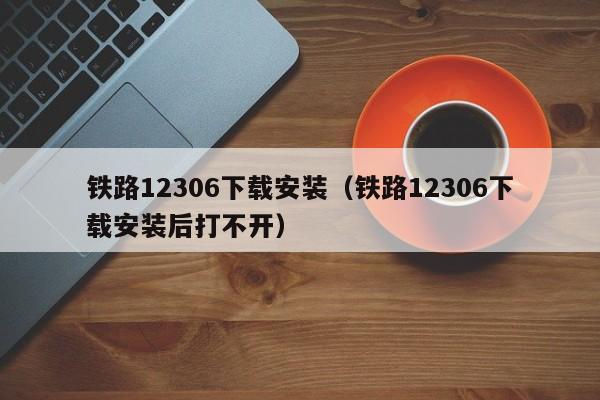 铁路12306下载安装（铁路12306下载安装后打不开）