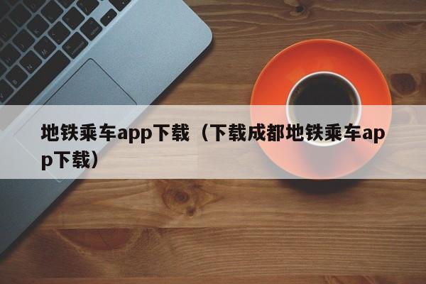 地铁乘车app下载（下载成都地铁乘车app下载）