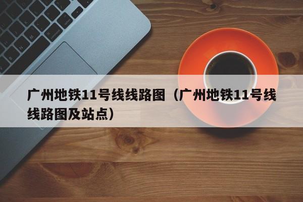 广州地铁11号线线路图（广州地铁11号线线路图及站点）