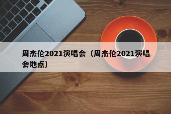 周杰伦2021演唱会（周杰伦2021演唱会地点）