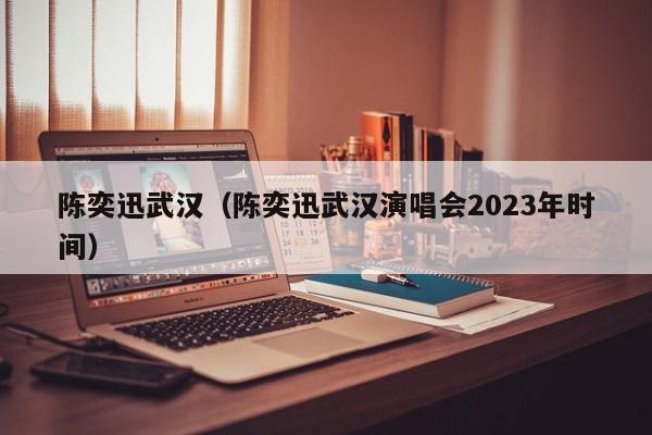 陈奕迅武汉（陈奕迅武汉演唱会2023年时间）