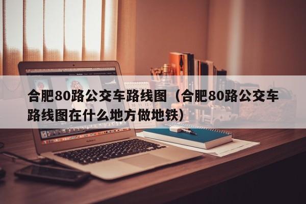 合肥80路公交车路线图（合肥80路公交车路线图在什么地方做地铁）