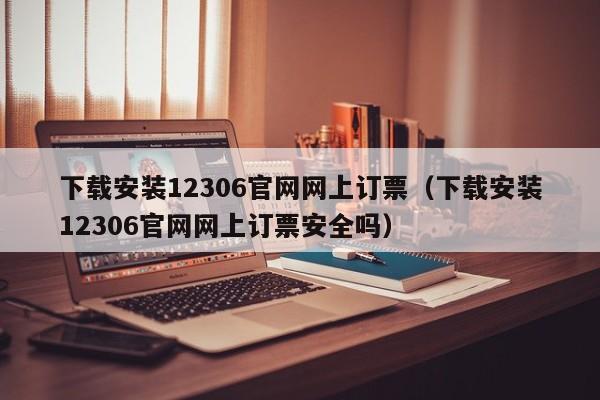 下载安装12306官网网上订票（下载安装12306官网网上订票安全吗）