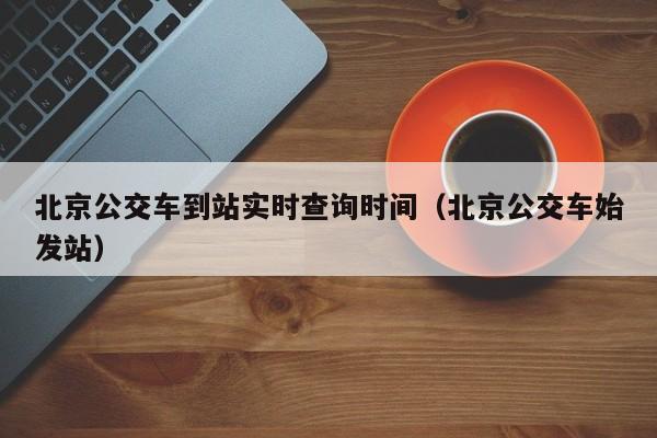 北京公交车到站实时查询时间（北京公交车始发站）